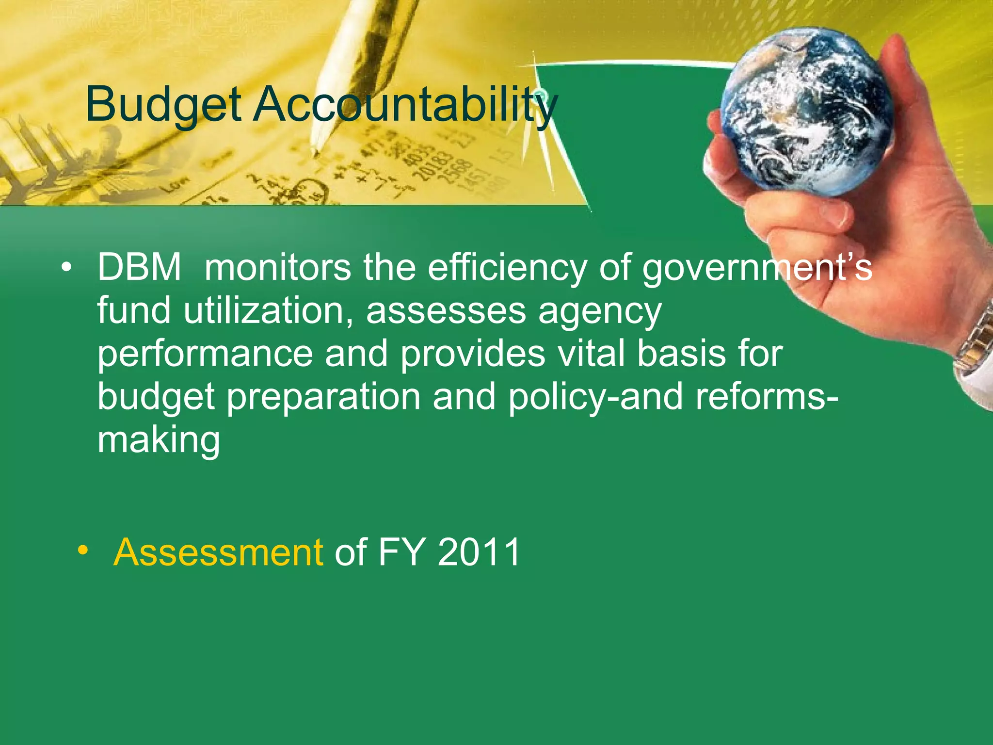 Budget Accountability  DBM  monitors the efficiency of government’s fund utilization, assesses agency performance and provides vital basis for budget preparation and policy-and reforms-making Assessment  of FY 2011  