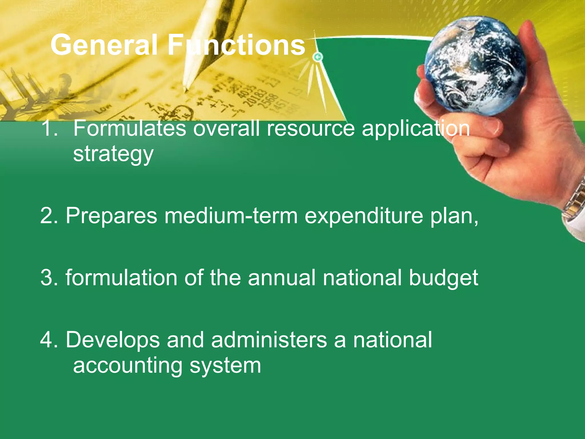 General Functions Formulates overall resource application strategy 2. Prepares medium-term expenditure plan, 3. formulation of the annual national budget 4. Develops and administers a national accounting system 