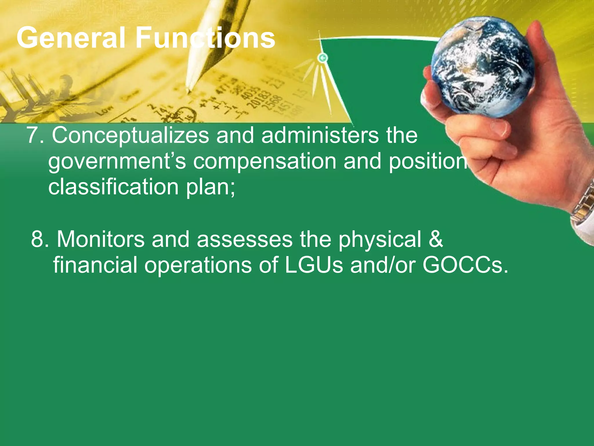 7. Conceptualizes and administers the government’s compensation and position classification plan; 8. Monitors and assesses the physical & financial operations of LGUs and/or GOCCs. General Functions 
