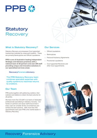 Statutory
Recovery

What is Statutory Recovery?                             Our Services
Statutory Recovery encompasses Court appointed          > Official Liquidations
insolvencies instituted by unsecured creditors. These
                                                        > Bankruptcies
are primarily Bankruptcies and Official Liquidations.
                                                        > Personal Insolvency Agreements
PPB is one of Australia’s leading independent
                                                        > Provisional Liquidations
Strategic and Advisory practices with a
national team of 28 partners and over 200 staff         > Court appointed Receivers and
providing unique and innovative solutions in              other Court appointments.
our specialised services areas:

     RecoveryForensicsAdvisory


 The PPB Statutory Recovery team
 combines specialist expertise with
 quality systems to maximise returns
 to creditors.


Our Team
PPB works together with petitioning creditors, their
solicitors and debtors to obtain the best outcome for
all parties.
We have more than 30 staff in six teams of dedicated
professionals specialising in statutory recovery. Our
hands-on partners and senior staff ensure that in
every case we consider all the circumstances and
achieve the best solutions. With more than 450
appointments each year PPB is the market leader in
Statutory Recovery.
 
