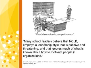 “Many school leaders believe that NCLB,
employs a leadership style that is punitive and
threatening, and that ignores much...