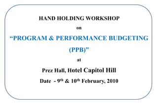 HAND HOLDING WORKSHOP
on

“PROGRAM & PERFORMANCE BUDGETING
(PPB)”
at

Prez Hall, Hotel Capitol Hill
Date - 9th & 10th February, 2010

 