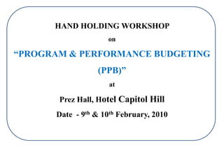 HAND HOLDING WORKSHOP
on
“PROGRAM & PERFORMANCE BUDGETING
(PPB)”
at
Prez Hall, Hotel Capitol Hill
Date - 9th & 10th February, 2010