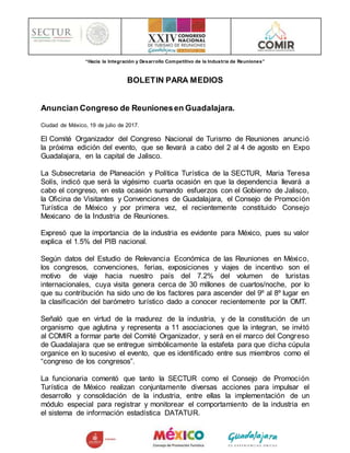 “Hacia la Integración y Desarrollo Competitivo de la Industria de Reuniones”
BOLETIN PARA MEDIOS
Anuncian Congreso de Reunionesen Guadalajara.
Ciudad de México, 19 de julio de 2017.
El Comité Organizador del Congreso Nacional de Turismo de Reuniones anunció
la próxima edición del evento, que se llevará a cabo del 2 al 4 de agosto en Expo
Guadalajara, en la capital de Jalisco.
La Subsecretaria de Planeación y Política Turística de la SECTUR, Maria Teresa
Solís, indicó que será la vigésimo cuarta ocasión en que la dependencia llevará a
cabo el congreso, en esta ocasión sumando esfuerzos con el Gobierno de Jalisco,
la Oficina de Visitantes y Convenciones de Guadalajara, el Consejo de Promoción
Turística de México y por primera vez, el recientemente constituido Consejo
Mexicano de la Industria de Reuniones.
Expresó que la importancia de la industria es evidente para México, pues su valor
explica el 1.5% del PIB nacional.
Según datos del Estudio de Relevancia Económica de las Reuniones en México,
los congresos, convenciones, ferias, exposiciones y viajes de incentivo son el
motivo de viaje hacia nuestro país del 7.2% del volumen de turistas
internacionales, cuya visita genera cerca de 30 millones de cuartos/noche, por lo
que su contribución ha sido uno de los factores para ascender del 9º al 8º lugar en
la clasificación del barómetro turístico dado a conocer recientemente por la OMT.
Señaló que en virtud de la madurez de la industria, y de la constitución de un
organismo que aglutina y representa a 11 asociaciones que la integran, se invitó
al COMIR a formar parte del Comité Organizador, y será en el marco del Congreso
de Guadalajara que se entregue simbólicamente la estafeta para que dicha cúpula
organice en lo sucesivo el evento, que es identificado entre sus miembros como el
“congreso de los congresos”.
La funcionaria comentó que tanto la SECTUR como el Consejo de Promoción
Turística de México realizan conjuntamente diversas acciones para impulsar el
desarrollo y consolidación de la industria, entre ellas la implementación de un
módulo especial para registrar y monitorear el comportamiento de la industria en
el sistema de información estadística DATATUR.
 