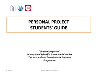 PERSONAL PROJECT
STUDENTS’ GUIDE
"Shirakatsy Lyceum"
International Scientific Educational Complex
The International Baccalaureate Diploma
Programme
9/28/2017 By Mrs. Mariam Ohanyan
 