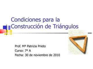 Condiciones para la Construcción de Triángulos Prof. Mª Patricia Prieto Curso: 7º A Fecha: 30 de noviembre de 2010 
