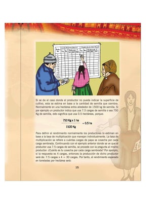 Si se da el caso donde el productor no pueda indicar la superficie de
cultivo, esta se estima en base a la cantidad de semilla que siembra.
Normalmente en una hectárea entra alrededor de 1500 kg de semilla. Si
por ejemplo un productor indica que usa 7.5 cargas de semilla o sea 750
Kg de semilla, esto significa que usa 0.5 hectáreas, porque:




Para definir el rendimiento normalmente los productores lo estiman en
base a la tasa de multiplicación que manejan individualmente. La tasa de
multiplicación se refiere a cuántas cargas de papa se cosecha por cada
carga sembrada. Continuando con el ejemplo anterior donde se ve que el
productor usa 7.5 cargas de semilla, se procede con la pregunta al mismo
productor: ¿Cuánto es tu cosecha por cada carga sembrada? Por ejemplo,
si la respuesta es 4 cargas, entonces la producción de dicho productor
será de: 7.5 cargas x 4 = 30 cargas. Por tanto, el rendimiento esperado
en toneladas por hectárea será:

                                  15
 