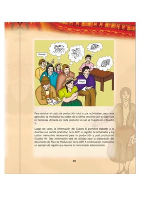 Para estimar el costo de producción total y por actividades para cada
agricultor, se multiplica los costos de la última columna por la superficie
en hectáreas utilizada por cada productor la cual se muestra en el Cuadro
5.

Luego del taller, la información del Cuadro 8 permitirá elaborar a la
directiva o al comité productivo de la OEP un registro de actividades y los
                                          ,
costos mensuales necesarios para la producción y post producción
(Cuadro 9). Esta información será de utilidad para la elaboración del
documento de Plan de Producción de la OEP A continuación mostramos
                                             .
un ejemplo de registro que resume lo mencionado anteriormente.




                                    19
 