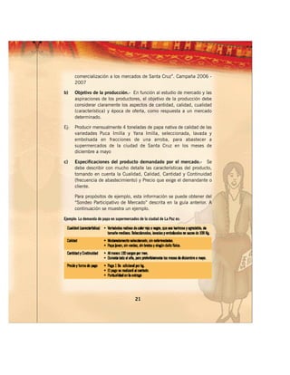 comercialización a los mercados de Santa Cruz”. Campaña 2006 -
      2007

b)    Objetivo de la producción.- En función al estudio de mercado y las
      aspiraciones de los productores, el objetivo de la producción debe
      considerar claramente los aspectos de cantidad, calidad, cualidad
      (característica) y época de oferta, como respuesta a un mercado
      determinado.

Ej:   Producir mensualmente 4 toneladas de papa nativa de calidad de las
      variedades Puca Imilla y Yana Imilla, seleccionada, lavada y
      embolsada en fracciones de una arroba, para abastecer a
      supermercados de la ciudad de Santa Cruz en los meses de
      diciembre a mayo

c)    Especificaciones del producto demandado por el mercado.- Se
      debe describir con mucho detalle las características del producto,
      tomando en cuenta la Cualidad, Calidad, Cantidad y Continuidad
      (frecuencia de abastecimiento) y Precio que exige el demandante o
      cliente.

      Para propósitos de ejemplo, esta información se puede obtener del
      “Sondeo Participativo de Mercado” descrita en la guía anterior. A
      continuación se muestra un ejemplo.

Ejemplo: La demanda de papa en supermercados de la ciudad de La Paz es:




                                           21
 