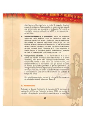 algún tipo de préstamo y c) tener un control de los gastos durante el
     proceso de producción. Para propósitos de nuestro ejemplo se puede
     usar la información que se presenta en los Cuadros 7 y 9, donde se
     muestra los costos de producción de la OEP en forma secuencial y
     por actividad.

h)   Personal encargado de la producción.- Todas las actividades
     productivas tanto agrícolas como del beneficiado deben ser
     ejecutadas por personas, ya sea a través de la mano de obra familiar,
     por jornales, por sistemas tradicionales como el ayni, etc., sin
     embargo se deben considerar con anticipación, ya que por una parte
     se debe cubrir sus costos y por otra ver si hay disponibilidad de estos
     recursos humanos dentro y fuera de la OEP Para propósitos de
                                                      .
     nuestro ejemplo, la información sobre la disponibilidad y necesidad
     de mano de obra se puede tomar de los Cuadros 3 y 7.

i)   Cronograma de actividades.- Es una planilla a través de la cual se
     definen las distintas acciones que se deben realizar en el tiempo
     estimado y éstas deben estar cronológicamente ordenadas. Esta
     herramienta permite no sólo prever las acciones futuras, sino
     también identificar a los responsables y con qué recursos se cuenta,
     de manera que puedan garantizar el proceso productivo. Los
     cronogramas de actividades agrícolas se pueden diseñar en unidades
     de tiempo mensuales, en cambio los de beneficiado, transformación
     y comercialización será conveniente diseñarlos con unidades de
     tiempo más cortas.

     Para propósitos de nuestro ejemplo, la información del cronograma
     de actividades se puede obtener del Cuadro 9.



5.3. RECOMENDACIONES
Tanto para el Sondeo Participativo de Mercados (SPM) como para la
elaboración del Plan de Producción y Costos (PPC), los comités de
mercadeo y de producción se constituyen respectivamente, en los artífices


                                    25
 