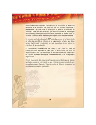 para que éstos se concreten. Un buen plan de producción es aquel que
responde a la demanda del mercado de una manera ordenada y
permanente. De nada sirve un buen plan si éste no se concreta en
acciones. Para esto es necesario que ambos comités se mantengan
relacionados y mantengan informados a los miembros de la OEP sobre los
alcances y cambios en el mercado y en la producción respectivamente.

Es por esto que la directiva de la OEP deberá promover el fortalecimiento
de estos dos comités al interior de la organización y hacer que éstos
tengan legitimidad y autoridad en sus respectivas áreas sobre los
miembros de la organización.

La información sistematizada del SPM y PPC junto al Plan de
Comercialización, servirán de base para la elaboración del Plan de
Negocios de la OEP Este documento es requisito importante para que la
                  .
OEP pueda acceder a créditos del sistema financiero, si así lo requiere la
organización.

Para la elaboración del documento final, es recomendable que el técnico
facilitador procese la información ya que mínimamente se necesita de una
computadora para hacerlo. Posteriormente se deberán involucrar los
comités de mercadeo y producción.




                                   26
 