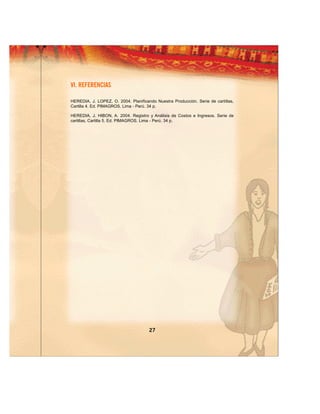 VI. REFERENCIAS

HEREDIA, J. LOPEZ, O. 2004. Planificando Nuestra Producción. Serie de cartillas,
Cartilla 4. Ed. PIMAGROS. Lima - Perú. 34 p.

HEREDIA, J. HIBON, A. 2004. Registro y Análisis de Costos e Ingresos. Serie de
cartillas, Cartilla 5. Ed. PIMAGROS. Lima - Perú. 34 p.




                                      27
 