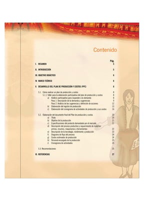 Contenido
                                                                                          Pág.
I. RESUMEN                                                                                   5

II. INTRODUCCIÓN                                                                             5

III. OBJETIVO DIDÁCTICO                                                                      6

IV. MARCO TEÓRICO                                                                            6

V. DESARROLLO DEL PLAN DE PRODUCCIÓN Y COSTOS (PPC)                                          8

   5.1. Cómo realizar un plan de producción y costos                                         8
        5.1.1. Taller para la elaboración participativa del plan de producción y costos      8
               a) Análisis participativo para responder a la demanda                         8
                    Paso 1: Descripción de la demanda y sugerencias                          9
                    Paso 2: Análisis de las sugerencias y definición de acciones            12
               b) Elaboración del registro de producción                                    13
               c) Elaboración del cronograma de actividades de producción y sus costos      16

   5.2. Elaboración del documento final del Plan de producción y costos                     20
              a) Título                                                                     20
              b) Objetivo de la producción                                                  21
              c) Especificaciones del producto demandado por el mercado                     21
              d) Descripción del proceso productivo y requerimiento de materias
                   primas, insumos, maquinarias y herramientas                              22
              e) Descripción de la tecnología, rendimiento y producción                     23
              f) Diagrama de flujo del proceso                                              24
              g) Costos estimados de producción                                             24
              h) Personal encargado de la producción                                        25
              i) Cronograma de actividades                                                  25

   5.3. Recomendaciones                                                                     25

VI. REFERENCIAS                                                                             27
 