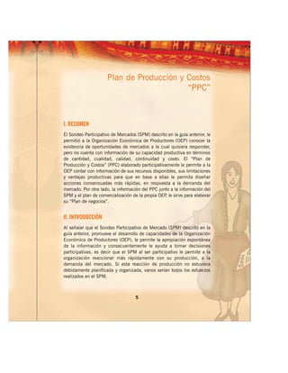 Plan de Producción y Costos
                                           “PPC”



I. RESUMEN
El Sondeo Participativo de Mercados (SPM) descrito en la guía anterior, le
permitió a la Organización Económica de Productores (OEP) conocer la
existencia de oportunidades de mercados a la cual quisiera responder,
pero no cuenta con información de su capacidad productiva en términos
de cantidad, cualidad, calidad, continuidad y costo. El “Plan de
Producción y Costos” (PPC) elaborado participativamente le permite a la
OEP contar con información de sus recursos disponibles, sus limitaciones
y ventajas productivas para que en base a ellas le permita diseñar
acciones consensuadas más rápidas, en respuesta a la demanda del
mercado. Por otra lado, la información del PPC junto a la información del
SPM y el plan de comercialización de la propia OEP le sirve para elaborar
                                                  ,
su “Plan de negocios”.


II. INTRODUCCIÓN
Al señalar que el Sondeo Participativo de Mercado (SPM) descrito en la
guía anterior, promueve el desarrollo de capacidades de la Organización
Económica de Productores (OEP), le permite la apropiación espontánea
de la información y consecuentemente le ayuda a tomar decisiones
participativas, es decir que el SPM al ser participativo le permite a la
organización reaccionar más rápidamente con su producción, a la
demanda del mercado. Si esta reacción de producción no estuviera
debidamente planificada y organizada, vanos serían todos los esfuerzos
realizados en el SPM.



                                    5
 