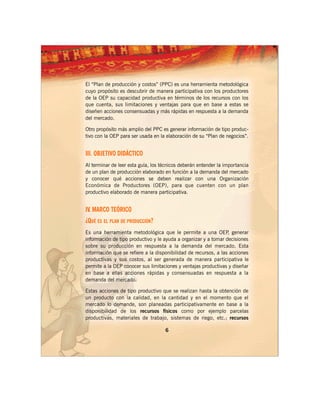 El “Plan de producción y costos” (PPC) es una herramienta metodológica
cuyo propósito es descubrir de manera participativa con los productores
de la OEP su capacidad productiva en términos de los recursos con los
que cuenta, sus limitaciones y ventajas para que en base a estas se
diseñen acciones consensuadas y más rápidas en respuesta a la demanda
del mercado.

Otro propósito más amplio del PPC es generar información de tipo produc-
tivo con la OEP para ser usada en la elaboración de su “Plan de negocios”.


III. OBJETIVO DIDÁCTICO
Al terminar de leer esta guía, los técnicos deberán entender la importancia
de un plan de producción elaborado en función a la demanda del mercado
y conocer qué acciones se deben realizar con una Organización
Económica de Productores (OEP), para que cuenten con un plan
productivo elaborado de manera participativa.


IV. MARCO TEÓRICO
¿QUÉ ES EL PLAN DE PRODUCCIÓN?
Es una herramienta metodológica que le permite a una OEP generar ,
información de tipo productivo y le ayuda a organizar y a tomar decisiones
sobre su producción en respuesta a la demanda del mercado. Esta
información que se refiere a la disponibilidad de recursos, a las acciones
productivas y sus costos, al ser generada de manera participativa le
permite a la OEP conocer sus limitaciones y ventajas productivas y diseñar
en base a ellas acciones rápidas y consensuadas en respuesta a la
demanda del mercado.

Estas acciones de tipo productivo que se realizan hasta la obtención de
un producto con la calidad, en la cantidad y en el momento que el
mercado lo demande, son planeadas participativamente en base a la
disponibilidad de los recursos físicos como por ejemplo parcelas
productivas, materiales de trabajo, sistemas de riego, etc.; recursos

                                    6
 