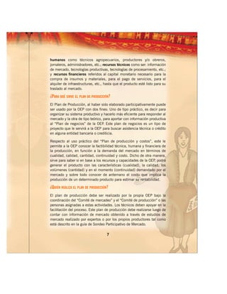 humanos como técnicos agropecuarios, productores y/o obreros,
jornaleros, administradores, etc.; recursos técnicos como ser: información
de mercado, tecnologías productivas, tecnologías de procesamiento, etc.;
y recursos financieros referidos al capital monetario necesario para la
compra de insumos y materiales, para el pago de servicios, para el
alquiler de infraestructuras, etc., hasta que el producto esté listo para su
traslado al mercado.

¿PARA QUÉ SIRVE EL PLAN DE PRODUCCIÓN?
El Plan de Producción, al haber sido elaborado participativamente puede
ser usado por la OEP con dos fines: Uno de tipo práctico, es decir para
organizar su sistema productivo y hacerlo más eficiente para responder al
mercado y la otra de tipo teórico, para aportar con información productiva
al “Plan de negocios” de la OEP Este plan de negocios es un tipo de
                                   .
proyecto que le servirá a la OEP para buscar asistencia técnica o crédito
en alguna entidad bancaria o crediticia.

Respecto al uso práctico del “Plan de producción y costos”, este le
permite a la OEP conocer la factibilidad técnica, humana y financiera de
la producción, en función a la demanda del mercado en términos de
cualidad, calidad, cantidad, continuidad y costo. Dicho de otra manera,
sirve para saber si en base a los recursos y capacidades de la OEP podrá
                                                                  ,
generar el producto con las características (cualidad), la calidad, los
volúmenes (cantidad) y en el momento (continuidad) demandado por el
mercado y sobre todo conocer de antemano el costo que implica la
producción de un determinado producto para estimar su rentabilidad.

¿QUIÉN REALIZA EL PLAN DE PRODUCCIÓN?
El plan de producción debe ser realizado por la propia OEP bajo la
coordinación del “Comité de mercadeo” y el “Comité de producción” o las
personas asignadas a estas actividades. Los técnicos deben apoyar en la
facilitación del proceso. Este plan de producción debe realizarse luego de
contar con información de mercado obtenido a través de estudios de
mercado realizado por expertos o por los propios productores tal como
está descrito en la guía de Sondeo Participativo de Mercado.

                                     7
 