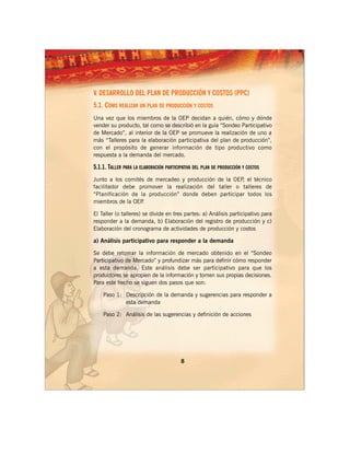 V. DESARROLLO DEL PLAN DE PRODUCCIÓN Y COSTOS (PPC)
5.1. CÓMO REALIZAR UN PLAN DE PRODUCCIÓN Y COSTOS
Una vez que los miembros de la OEP decidan a quién, cómo y dónde
vender su producto, tal como se describió en la guía “Sondeo Participativo
de Mercado”, al interior de la OEP se promueve la realización de uno a
más “Talleres para la elaboración participativa del plan de producción”,
con el propósito de generar información de tipo productivo como
respuesta a la demanda del mercado.

5.1.1. TALLER PARA LA ELABORACIÓN PARTICIPATIVA DEL PLAN DE PRODUCCIÓN Y COSTOS
Junto a los comités de mercadeo y producción de la OEP el técnico
                                                      ,
facilitador debe promover la realización del taller o talleres de
“Planificación de la producción” donde deben participar todos los
miembros de la OEP .

El Taller (o talleres) se divide en tres partes: a) Análisis participativo para
responder a la demanda, b) Elaboración del registro de producción y c)
Elaboración del cronograma de actividades de producción y costos

a) Análisis participativo para responder a la demanda

Se debe retomar la información de mercado obtenido en el “Sondeo
Participativo de Mercado” y profundizar más para definir cómo responder
a esta demanda. Este análisis debe ser participativo para que los
productores se apropien de la información y tomen sus propias decisiones.
Para este hecho se siguen dos pasos que son:

    Paso 1: Descripción de la demanda y sugerencias para responder a
            esta demanda

    Paso 2: Análisis de las sugerencias y definición de acciones




                                         8
 
