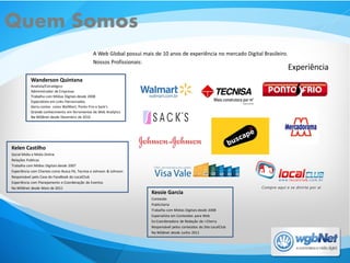 Quem Somos
                                                 A Web Global possui mais de 10 anos de experiência no mercado Digital Brasileiro.
                                                 Nossos Profissionais:
                                                                                                                                     Experiência
           Wanderson Quintana
           Analista/Estratégico
           Administrador de Empresas
           Trabalha com Mídias Digitais desde 2008
           Especialista em Links Patrocinados
           Geriu contas como WalMart, Ponto Frio e Sack’s
           Grande conhecimento em ferramentas de Web Analytics
           Na WGBnet desde Dezembro de 2010




Kelen Castilho
Social Midia e Midia Online
Relações Publicas
Trabalha com Mídias Digitais desde 2007
Experiência com Clientes como Busca Pé, Tecnisa e Johnson & Johnson
Responsável pelo Case do FaceBook do LocalClub
Experiência com Planejamento e Coordenação de Eventos
Na WGBnet desde Maio de 2011
                                                                         Kessie Garcia
                                                                         Conteúdo
                                                                         Publicitaria
                                                                         Trabalha com Mídias Digitais desde 2008
                                                                         Especialista em Conteúdos para Web
                                                                         Ex-Coordenadora de Redação da i-Cherry
                                                                         Responsável pelos conteúdos do Site LocalClub
                                                                         Na WGBnet desde Junho 2011
 