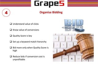 Organise Bidding
 Understand value of clicks
 Know value of conversions
 Quality Score is key
 Set up a keyword match hierarchy
 Bid more only when Quality Score is
high
 Reduce bids if conversion cost is
unprofitable
4
 