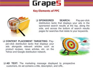  SPONSORED SEARCH: Pay-per-click
distribution tactic that displays your ads in the
sponsored search results at the top, along the
side, and across the bottom of search results
pages for searches that relate to your keywords.
Key Elements of PPC
 CONTENT PLACEMENT TARGETING: Pay-
per-click distribution tactic that displays your
ads alongside relevant articles such as
product reviews, news articles, etc. on the
Yahoo and Google distribution network.
 AD TEXT: The marketing message displayed to prospective
customers. An ad contains a title, description, and URL.
 