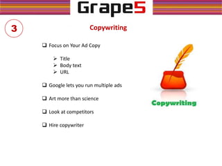 Copywriting
 Focus on Your Ad Copy
 Title
 Body text
 URL
 Google lets you run multiple ads
 Art more than science
 Look at competitors
 Hire copywriter
3
 