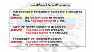 • Puts emphasis on the duration or course of an action (not the
result)
Example: She has been writing for two hours.
They have been working for 24 Hrs.
• Action that recently stopped or is still going on.
Example: I have been living here since 2001.
I have been studying here since 2005.
• Finished action that influenced the present.
Example: I have been working all afternoon.
We have been swimming all day.
Use of Present Perfect Progressive
 