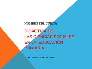 NOMBRE DEL CURSO:
DIDÁCTICA DE
LAS CIENCIAS SOCIALES
EN LA  EDUCACIÓN
PRIMARIA                        
 
 TUTORA: EDILMA GUTIÉRREZ DE DE LEÓN
 