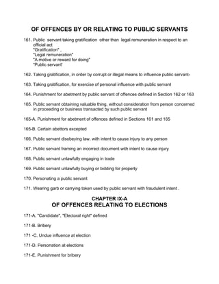 OF OFFENCES BY OR RELATING TO PUBLIC SERVANTS
161. Public servant taking gratification other than legal remuneration in respect to an
official act
"Gratification" ,
"Legal remuneration"
"A motive or reward for doing"
“Public servant'
162. Taking gratification, in order by corrupt or illegal means to influence public servant-
163. Taking gratification, for exercise of personal influence with public servant
164. Punishment for abetment by public servant of offences defined in Section 162 or 163
165. Public servant obtaining valuable thing, without consideration from person concerned
in proceeding or business transacted by such public servant
165-A. Punishment for abetment of offences defined in Sections 161 and 165
165-B. Certain abettors excepted
166. Public servant disobeying law, with intent to cause injury to any person
167. Public servant framing an incorrect document with intent to cause injury
168. Public servant unlawfully engaging in trade
169. Public servant unlawfully buying or bidding for property
170. Personating a public servant
171. Wearing garb or carrying token used by public servant with fraudulent intent .
CHAPTER IX-A
OF OFFENCES RELATING TO ELECTIONS
171-A. "Candidate", "Electoral right" defined
171-B. Bribery
171 -C. Undue influence at election
171-D. Personation at elections
171-E. Punishment for bribery
 