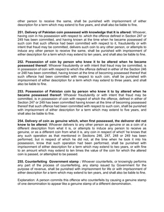 other person to receive the same, shall be punished with imprisonment of either
description for a term which may extend to five years, and shall also be liable to fine.
251. Delivery of Pakistan coin possessed with knowledge that It is altered: Whoever,
having coin in his possession with respect to .which the offence defined in Section 247 or
249 has been committed, and having known at the time when he became possessed of
such coin that such offence had been committed with respect to it, fraudulently or with
intent that fraud may be committed, delivers such coin to any other person, or attempts to
induce any other person to receive the same, shall be punished with imprisonment of
either description for a term which may extend to ten years, and shall also be liable to fine.
252. Possession of coin by person who knew it to be altered when he became
possessed thereof: Whoever fraudulently or with intent that fraud may be committed, is
in possession of coin with respect to which the offence defined in either of the Section 246
or 248 has been committed, having known at the time of becoming possessed thereof that
such offence had been committed with respect to such coin, shall be punished with
imprisonment of either description for a term which may extend to three years, and shall
also be liable to fine.
253. Possession of Pakistan coin by person who knew it to by altered when he
became possessed thereof: Whoever fraudulently or with intent that fraud may be
committed, is in possession of coin with respect of which the offence, defined in either of
Section 247 or 249 has been committed having known at the time of becoming possessed
thereof that such offence had been committed with respect to such coin, shall be punished
with imprisonment of either description for a term which may extend to five years, and
shall also be liable to fine.
254. Delivery of coin as genuine which, when first possessed, the deliverer did not
know to be altered: Whoever delivers to any other person as genuine or as a coin of a
different description from what it is, or attempts to induce any person to receive as
genuine, or as a different coin from what it is, any coin in respect of which' he knows that
any such operation as that mentioned in Sections 246, 247, 248 or 249 has been
performed, but in respect of which he did not, at the time when he took it into his
possession, know that such operation had been performed, shall be punished with
imprisonment of either description for a term which may extend to two years, or with fine
to an amount which may extend to ten times the value of the coin for which the altered
coin is passed, or attempted to be passed.
255. Counterfeiting Government stamp : Whoever counterfeits, or knowingly performs
any part of the process of counterfeiting, any stamp issued by Government for the
purpose of revenue, shall be punished with imprisonment for life or with imprisonment of
either description for a term which may extend to ten years, and shall also be liable to fine.
Explanation: A person commits this offence who counterfeits by causing a genuine stamp
of one denomination to appear like a genuine stamp of a different denomination.
 