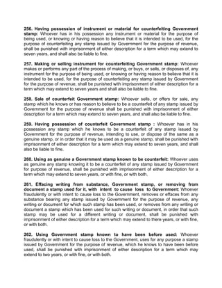 256. Having possession of instrument or material for counterfeiting Government
stamp: Whoever has in his possession any instrument or material for the purpose of
being used, or knowing or having reason to believe that it is intended to be used, for the
purpose of counterfeiting any stamp issued by Government for the purpose of revenue,
shall be punished with imprisonment of either description for a term which may extend to
seven years, and shall also be liable to fine.
257. Making or selling instrument for counterfeiting Government stamp: Whoever
makes or performs any part of the process of making, or buys, or sells, or disposes of, any
instrument for the purpose of being used, or knowing or having reason to believe that it is
intended to be used, for the purpose of counterfeiting any stamp issued by Government
for the purpose of revenue, shall be punished with imprisonment of either description for a
term which may extend to seven years and shall also be liable to fine.
258. Sale of counterfeit Government stamp: Whoever sells, or offers for sale, any
stamp which he knows or has reason to believe to be a counterfeit of any stamp issued by
Government for the purpose of revenue shall be punished with imprisonment of either
description for a term which may extend to seven years, and shall also be liable to fine.
259. Having possession of counterfeit Government stamp : Whoever has in his
possession any stamp which he knows to be a counterfeit of any stamp issued by
Government for the purpose of revenue, intending to use, or dispose of the same as a
genuine stamp, or in order that it may be used as a genuine stamp, shall be punished with
imprisonment of either description for a term which may extend to seven years, and shall
also be liable to fine.
260. Using as genuine a Government stamp known to be counterfeit: Whoever uses
as genuine any stamp knowing it to be a counterfeit of any stamp issued by Government
for purpose of revenue, shall be punished with imprisonment of either description for a
term which may extend to seven years, or with fine, or with both.
261. Effacing writing from substance, Government stamp, or removing from
document a stamp used for it, with intent to cause loss to Government: Whoever
fraudulently or with intent to cause loss to the Government, removes or effaces from any
substance bearing any stamp issued by Government for the purpose of revenue, any
writing or document for which such stamp has been used, or removes from any writing or
document a stamp which has been used for such writing or document, in order that such
stamp may be used for a different writing or document, shall be punished with
imprisonment of either description for a term which may extend to there years, or with fine,
or with both.
262. Using Government stamp known to have been before used: Whoever
fraudulently or with intent to cause loss to the Government, uses for any purpose a stamp
issued by Government for the purpose of revenue, which he knows to have been before
used, shall be punished with imprisonment of either description for a term which may
extend to two years, or with fine, or with both.
 