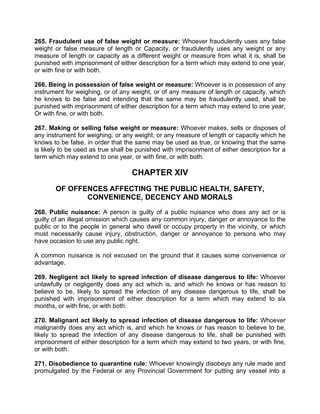 265. Fraudulent use of false weight or measure: Whoever fraudulently uses any false
weight or false measure of length or Capacity, or fraudulently uses any weight or any
measure of length or capacity as a different weight or measure from what it is, shall be
punished with imprisonment of either description for a term which may extend to one year,
or with fine or with both.
266. Being in possession of false weight or measure: Whoever is in possession of any
instrument for weighing, or of any weight, or of any measure of length or capacity, which
he knows to be false and intending that the same may be fraudulently used, shall be
punished with imprisonment of either description for a term which may extend to one year,
Or with fine, or with both.
267. Making or selling false weight or measure: Whoever makes, sells or disposes of
any instrument for weighing, or any weight, or any measure of length or capacity which he
knows to be false, in order that the same may be used as true, or knowing that the same
is likely to be used as true shall be punished with imprisonment of either description for a
term which may extend to one year, or with fine, or with both.
CHAPTER XIV
OF OFFENCES AFFECTING THE PUBLIC HEALTH, SAFETY,
CONVENIENCE, DECENCY AND MORALS
268. Public nuisance: A person is guilty of a public nuisance who does any act or is
guilty of an illegal omission which causes any common injury, danger or annoyance to the
public or to the people in general who dwell or occupy property in the vicinity, or which
must necessarily cause injury, obstruction, danger or annoyance to persons who may
have occasion to use any public right.
A common nuisance is not excused on the ground that it causes some convenience or
advantage.
269. Negligent act likely to spread infection of disease dangerous to life: Whoever
unlawfully or negligently does any act which is, and which he knows or has reason to
believe to be, likely to spread the infection of any disease dangerous to life, shall be
punished with imprisonment of either description for a term which may extend to six
months, or with fine, or with both.
270. Malignant act likely to spread infection of disease dangerous to life: Whoever
malignantly does any act which is, and which he knows or has reason to believe to be,
likely to spread the infection of any disease dangerous to life, shall be punished with
imprisonment of either description for a term which may extend to two years, or with fine,
or with both.
271. Disobedience to quarantine rule: Whoever knowingly disobeys any rule made and
promulgated by the Federal or any Provincial Government for putting any vessel into a
 