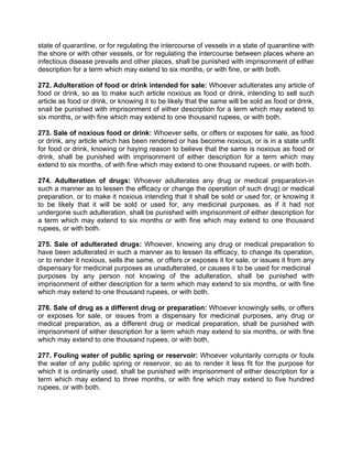 state of quarantine, or for regulating the intercourse of vessels in a state of quarantine with
the shore or with other vessels, or for regulating the intercourse between places where an
infectious disease prevails and other places, shall be punished with imprisonment of either
description for a term which may extend to six months, or with fine, or with both.
272. Adulteration of food or drink intended for sale: Whoever adulterates any article of
food or drink, so as to make such article noxious as food or drink, intending to sell such
article as food or drink, or knowing it to be likely that the same will be sold as food or drink,
snail be punished with imprisonment of either description for a term which may extend to
six months, or with fine which may extend to one thousand rupees, or with both.
273. Sale of noxious food or drink: Whoever sells, or offers or exposes for sale, as food
or drink, any article which has been rendered or has become noxious, or is in a state unfit
for food or drink, knowing or haying reason to believe that the same is noxious as food or
drink, shall be punished with imprisonment of either description for a term which may
extend to six months, of with fine which may extend to one thousand rupees, or with both.
274. Adulteration of drugs: Whoever adulterates any drug or medical preparation-in
such a manner as to lessen the efficacy or change the operation of such drug) or medical
preparation, or to make it noxious intending that it shall be sold or used for, or knowing it
to be likely that it will be sold or used for, any medicinal purposes, as if it had not
undergone such adulteration, shall be punished with imprisonment of either description for
a term which may extend to six months or with fine which may extend to one thousand
rupees, or with both.
275. Sale of adulterated drugs: Whoever, knowing any drug or medical preparation to
have been adulterated in such a manner as to lessen its efficacy, to change its operation,
or to render it noxious, sells the same, or offers or exposes it for sale, or issues it from any
dispensary for medicinal purposes as unadulterated, or causes it to be used for medicinal
purposes by any person not knowing of the adulteration, shall be punished with
imprisonment of either description for a term which may extend to six months, or with fine
which may extend to one thousand rupees, or with both.
276. Sale of drug as a different drug or preparation: Whoever knowingly sells, or offers
or exposes for sale, or issues from a dispensary for medicinal purposes, any drug or
medical preparation, as a different drug or medical preparation, shall be punished with
imprisonment of either description for a term which may extend to six months, or with fine
which may extend to one thousand rupees, or with both,
277. Fouling water of public spring or reservoir: Whoever voluntarily corrupts or fouls
the water of any public spring or reservoir, so as to render it less fit for the purpose for
which it is ordinarily used, shall be punished with imprisonment of either description for a
term which may extend to three months, or with fine which may extend to five hundred
rupees, or with both.
 