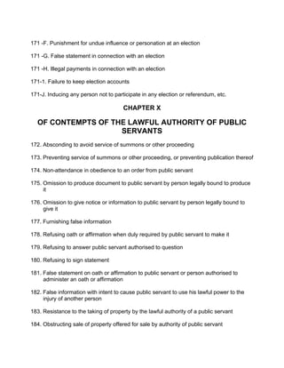 171 -F. Punishment for undue influence or personation at an election
171 -G. False statement in connection with an election
171 -H. Illegal payments in connection with an election
171-1. Failure to keep election accounts
171-J. Inducing any person not to participate in any election or referendum, etc.
CHAPTER X
OF CONTEMPTS OF THE LAWFUL AUTHORITY OF PUBLIC
SERVANTS
172. Absconding to avoid service of summons or other proceeding
173. Preventing service of summons or other proceeding, or preventing publication thereof
174. Non-attendance in obedience to an order from public servant
175. Omission to produce document to public servant by person legally bound to produce
it
176. Omission to give notice or information to public servant by person legally bound to
give it
177. Furnishing false information
178. Refusing oath or affirmation when duly required by public servant to make it
179. Refusing to answer public servant authorised to question
180. Refusing to sign statement
181. False statement on oath or affirmation to public servant or person authorised to
administer an oath or affirmation
182. False information with intent to cause public servant to use his lawful power to the
injury of another person
183. Resistance to the taking of property by the lawful authority of a public servant
184. Obstructing sale of property offered for sale by authority of public servant
 