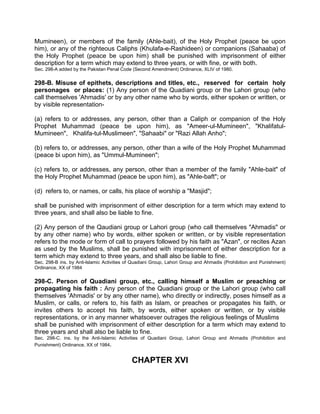Mumineen), or members of the family (Ahle-bait), of the Holy Prophet (peace be upon
him), or any of the righteous Caliphs (Khulafa-e-Rashideen) or companions (Sahaaba) of
the Holy Prophet (peace be upon him) shall be punished with imprisonment of either
description for a term which may extend to three years, or with fine, or with both.
Sec. 298-A added by the Pakistan Penal Code (Second Amendment) Ordinance, XLIV of 1980.
298-B. Misuse of epithets, descriptions and titles, etc., reserved for certain holy
personages or places: (1) Any person of the Quadiani group or the Lahori group (who
call themselves 'Ahmadis' or by any other name who by words, either spoken or written, or
by visible representation-
(a) refers to or addresses, any person, other than a Caliph or companion of the Holy
Prophet Muhammad (peace be upon him), as "Ameer-ul-Mumineen", "Khalifatul-
Mumineen", Khalifa-tul-Muslimeen", "Sahaabi" or "Razi Allah Anho";
(b) refers to, or addresses, any person, other than a wife of the Holy Prophet Muhammad
(peace bi upon him), as "Ummul-Mumineen";
(c) refers to, or addresses, any person, other than a member of the family "Ahle-bait" of
the Holy Prophet Muhammad (peace be upon him), as "Ahle-baft"; or
(d) refers to, or names, or calls, his place of worship a "Masjid";
shall be punished with imprisonment of either description for a term which may extend to
three years, and shall also be liable to fine.
(2) Any person of the Qaudiani group or Lahori group (who call themselves "Ahmadis" or
by any other name) who by words, either spoken or written, or by visible representation
refers to the mode or form of call to prayers followed by his faith as "Azan", or recites Azan
as used by the Muslims, shall be punished with imprisonment of either description for a
term which may extend to three years, and shall also be liable to fine.
Sec. 298-B ins. by Anti-lslamic Activities of Quadiani Group, Lahori Group and Ahmadis (Prohibition and Punishment)
Ordinance, XX of 1984
298-C. Person of Quadiani group, etc., calling himself a Muslim or preaching or
propagating his faith : Any person of the Quadiani group or the Lahori group (who call
themselves 'Ahmadis' or by any other name), who directly or indirectly, poses himself as a
Muslim, or calls, or refers to, his faith as Islam, or preaches or propagates his faith, or
invites others to accept his faith, by words, either spoken or written, or by visible
representations, or in any manner whatsoever outrages the religious feelings of Muslims
shall be punished with imprisonment of either description for a term which may extend to
three years and shall also be liable to fine.
Sec. 298-C. ins. by the Anti-Islamic Activities of Quadiani Group, Lahori Group and Ahmadis (Prohibition and
Punishment) Ordinance, XX of 1984.
CHAPTER XVI
 
