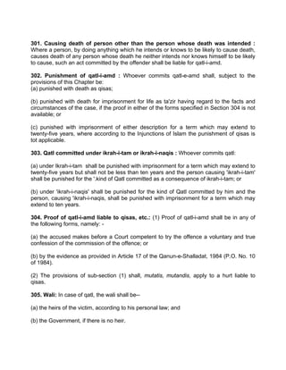 301. Causing death of person other than the person whose death was intended :
Where a person, by doing anything which he intends or knows to be likely to cause death,
causes death of any person whose death he neither intends nor knows himself to be likely
to cause, such an act committed by the offender shall be liable for qatl-i-amd.
302. Punishment of qatl-i-amd : Whoever commits qatl-e-amd shall, subject to the
provisions of this Chapter be:
(a) punished with death as qisas;
(b) punished with death for imprisonment for life as ta'zir having regard to the facts and
circumstances of the case, if the proof in either of the forms specified in Section 304 is not
available; or
(c) punished with imprisonment of either description for a term which may extend to
twenty-five years, where according to the Injunctions of Islam the punishment of qisas is
tot applicable.
303. Qatl committed under ikrah-i-tam or ikrah-i-naqis : Whoever commits qatl:
(a) under Ikrah-i-tam shall be punished with imprisonment for a term which may extend to
twenty-five years but shall not be less than ten years and the person causing 'ikrah-i-tam'
shall be punished for the '.kind of Qatl committed as a consequence of ikrah-i-tam; or
(b) under 'ikrah-i-naqis' shall be punished for the kind of Qatl committed by him and the
person, causing 'ikrah-i-naqis, shall be punished with imprisonment for a term which may
extend to ten years.
304. Proof of qatl-i-amd liable to qisas, etc.: (1) Proof of qatl-i-amd shall be in any of
the following forms, namely: -
(a) the accused makes before a Court competent to try the offence a voluntary and true
confession of the commission of the offence; or
(b) by the evidence as provided in Article 17 of the Qanun-e-Shalladat, 1984 (P.O. No. 10
of 1984).
(2) The provisions of sub-section (1) shall, mutatis, mutandis, apply to a hurt liable to
qisas.
305. Wali: In case of qatl, the wali shall be--
(a) the heirs of the victim, according to his personal law; and
(b) the Government, if there is no heir.
 