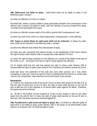 306. Qatl-e-amd not liable to qisas : Oatil-i-Amd shall not be liable to qisas in the
following cases, namely:--
(a) when an offender is a minor or insane:
Provided that, where a person liable to qisas associates himself in the commission of the
offence with a person not liable to qisas, with the intention of saving himself from qisas,
.he shall not be exempted from qisas;
(b) when an offender causes death of his child or grand-child, howlowsoever'; and
(c) when any wali of the victim is a direct descendant, howlowsoever, of the offender.
307. Cases in which Qisas for qatl-i-amd shall not be enforced: (1) Qisas for qatl-i-
amd, shall not be enforced in the following cases, namely:--
(a) when the offender dies before the enforcement of qisas;
(b) when any wali voluntarily and without duress, to the satisfaction of the Court, waives
the right of qisas under Section 309 or compounds under Section 310 and
(c) when the right of qisas devolves on the offender as a result of the death of the wali of
the victim, or on , the person who has no right of qisas against the offender., .
(2) To satisfy itself that the wali has waived the right of qi'sas under Section 309 or
compounded the right of qisas under Section 310 voluntarily and without duress the Court
shall take down the statement of the wali and such other persons as it may deem
necessary on oath and .record an opinion that it is satisfied that the Waiver or, as the case
may be, the composition, was voluntary and not the result of any duress.
Illustrations
(i) A kills Z, the maternal uncle of his son B. Z has no other wali except D the wife of A. D
has the right of qisas from A but if D dies, the right of qisas shall devolve on her son B
who is also the son of the offender A. B cannot claim qisas against his father. Therefore,
the qisas cannot be enforced.
(ii) B kills Z, the brother of their husband A. Z has no heir except A. Here A can claim
qisas from his wife B. But if A dies, the right of qisas shall devolve on his son D who is
also son of B, the qisas cannot be enforced against B.
308. Punishment in qatl-i-amd not liable to qisas, etc.: (1) Where an offender guilty of
qatl-i-amd is not liable to qisas under Section 306 or the gisas is not enforceable under
clause (c) of Section 307, he shall be liable to diyat:
 