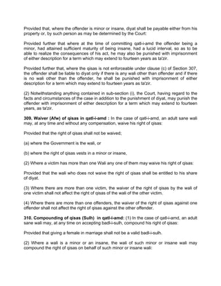 Provided that, where the offender is minor or insane, diyat shall be payable either from his
property or, by such person as may be determined by the Court:
Provided further that where at the time of committing qatl-i-amd the offender being a
minor, had attained sufficient maturity of being insane, had a lucid interval, so as to be
able to realize the consequences of his act, he may also be punished with imprisonment
of either description for a term which may extend to fourteen years as ta'zir.
Provided further that, where the qisas is not enforceable under clause (c) of Section 307,
the offender shall be liable to diyat only if there is any wali other than offender and if there
is no wali other than the offender, he shall be punished with imprisonment of either
description for a term which may extend to fourteen years as ta'zir.
(2) Notwithstanding anything contained in sub-section (i), the Court, having regard to the
facts and circumstances of the case in addition to the punishment of diyat, may punish the
offender with imprisonment of either description for a term which may extend to fourteen
years, as ta'zir.
309. Waiver (Afw) of qisas in qatl-i-amd : In the case of qatl-i-amd, an adult sane wali
may, at any time and without any compensation, waive his right of qisas:
Provided that the right of qisas shall not be waived;
(a) where the Government is the wali, or
(b) where the right of qisas vests in a minor or insane,
(2) Where a victim has more than one Wali any one of them may waive his right of qisas:
Provided that the wali who does not waive the right of qisas shall be entitled to his share
of diyat.
(3) Where there are more than one victim, the waiver of the right of qisas by the wali of
one victim shall not affect the right of qisas of the wali of the other victim.
(4) Where there are more than one offenders, the waiver of the right of qisas against one
offender shall not affect the right of qisas against the other offender.
310. Compounding of qisas (Sulh) in qatl-i-amd: (1) In the case of qatl-i-amd, an adult
sane wali may, at any time on accepting badl-i-sulh, compound his right of qisas:
Provided that giving a female in marriage shall not be a valid badl-i-sulh.
(2) Where a wali is a minor or an insane, the wali of such minor or insane wali may
compound the right of qisas on behalf of such minor or insane wali:
 