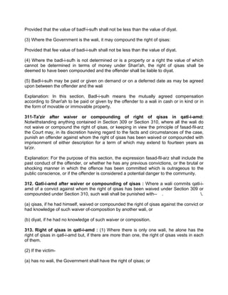 Provided that the value of badf-i-sufh shall not be less than the value of diyat.
(3) Where the Government is the wali, it may compound the right of qisas:
Provided that fee value of badi-i-sulh shall not be less than the value of diyat.
(4) Where the badl-i-sufh is not determined or is a property or a right the value of which
cannot be determined in terms of money under Shari'ah, the right of qisas shall be
deemed to have been compounded and the offender shall be liable to diyat.
(5) Badl-i-sulh may be paid or given on demand or on a deferred date as may be agreed
upon between the offender and the wali
Explanation: In this section, Badl-i-sulh means the mutually agreed compensation
according to Shari'ah to be paid or given by the offender to a wali in cash or in kind or in
the form of movable or immovable property.
311-Ta'zir after waiver or compounding of right of qisas in qatl-i-amd:
Notwithstanding anything contained in Section 309 or Section 310, where all the wali do
not waive or compound the right of qisas, or keeping in view the principle of fasad-fil-arz
the Court may, in its discretion having regard to the facts and circumstances of the case,
punish an offender against whom the right of qisas has been waived or compounded with
imprisonment of either description for a term of which may extend to fourteen years as
ta'zir.
Explanation: For the purpose of this section, the expression fasad-fil-arz shall include the
past conduct of the offender, or whether he has any previous convictions, or the brutal or
shocking manner in which the offence has been committed which is outrageous to the
public conscience, or if the offender is considered a potential danger to the community.
312. Qatl-i-amd after waiver or compounding of qisas : Where a wali commits qatl-i-
amd of a convict against whom the right of qisas has been waived under Section 309 or
compounded under Section 310, such wali shall be punished with-- . .
(a) qisas, if he had himself, waived or compounded the right of qisas against the convict or
had knowledge of such waiver of-composition by another wali, or
(b) diyat, if he had no knowledge of such waiver or composition.
313. Right of qisas in qatl-i-amd : (1) Where there is only one wali, he alone has the
right of qisas in qatl-i-amd but, if there are more than one, the right of qisas vests in each
of them.
(2) If the victim-
(a) has no wali, the Government shall have the right of qisas; or
 