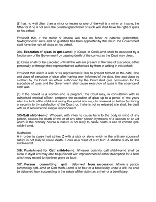 (b) has no wali other than a minor or insane or one of the wali is a minor or insane, the
father or if he is not alive the paternal grandfather of such wali shall have the right of qisas
on his behalf:
Provided that, if the minor or insane wali has no father or paternal grandfather,
howhighsoever, alive and no guardian has been appointed by the Court, the Government
shall have the right of qisas on his behalf.
314. Execution of qisas in qatl-i-amd: (1) Qisas in Qatll-i-amd shall be executed by a
functionary of the Government by causing death of the convict as the Court may direct.
(2) Qisas shall not be executed until all the wali are present at the time of execution, either
personally or through their representatives authorised by them in writing in this behalf:
Provided that where a wali or his representative fails to present himself on the date, time
and place of execution of qisas after having been informed of the date, time and place as
certified by the Court, an officer authorised by the Court shall give permission for the
execution of qisas and the Government shall cause execution of qisas in the absence of
such wali.
(3) If the convict is a woman who is pregnant, the Court may, in consultation with an
authorised medical officer, postpone the execution of qisas up to a period of two years
after the birth of the child and during this period she may be released on bail on furnishing
of security to the satisfaction of the Court, or, if she is not so released she shall, be dealt
with as if sentenced to simple imprisonment.
315-Qatl shibh-i-amd: Whoever, with intent to cause harm to the body or mind of any
person, causes the death of that or of any other person by means of a weapon or an act
which in the ordinary course of nature is not likely to cause death is said to commit qatl-
shibh-i-amd.
Illustration
A in order to cause hurt strikes Z with a stick or stone which in the ordinary course of
nature is not likely to cause death. Z dies as a result of such hurt. A shall be guilty of Qatl
shibh-i-amd.
316. Punishment for Qatl shibh-l-amd: Whoever commits qatl shibh-i-amd shall be
liable to diyat and may also be punished with imprisonment of either description for a term
which may extend to fourteen years as ta'zir.
317. Person committing qatl debarred from succession: Where a person
committing qatl-i-amd or Qatl shibh-i-amd is an heir or a beneficiary under a will, he shall
be debarred from succeeding to the estate of the victim as an heir or a beneficiary.
 