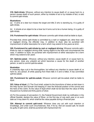 318. Qatl-i-khata: Whoever, without any intention to cause death of, or cause harm to, a
person causes death of such person, either by mistake of act or by mistake of fact, is said
to commit qatl-i-khata.
Illustrations
(a) A aims at a deer but misses the target and kills Z who is standing by, A is guilty of
qatl-i-khata.
(b) A shoots at an object to be a boar but it turns out to be a human being. A is guilty of
qatl-i-khata.
319. Punishment for qatl-i-khata: Whoever commits qatl-i-khata shall be liable to diyat:.
Provided that, where qatl-i-khata is committed by a rash or negligent act, other than rash
or negligent driving, the offender may, in addition to diyat, also be punished with
imprisonment of either description for a term which may extend to five years as ta'zir.
320. Punishment for qatl-i-khata by rash or negligent driving: Whoever commits qatl-i-
khata by rash or negligent driving shall, having regard to the facts and circumstances the
case, in addition to diyat, be punished with imprisonment of either description for a term
which may extend to ten years
321. Qatl-bis-sabab : Whoever, without any intention, cause death of, or cause harm to,
any person, does any unlawful act which becomes a cause for the death of another
person, is said to commit qatl-bis-sabab.
Illustration
A unlawfully digs a pit in the thoroughfare, but without any intention to cause death of, or
harm to, any person, B while passing from there falls in it and is killed. A has committed
qatl-bis-sabab.
322. Punishment for qatl-bis-sabab: Whoever commit qatl bis-sabab shall be liable to
diyat.
323. Value of diyat: (1) The Court shall, subject to the Injunctions of Islam as laid down in
the Holy Qur'an and Sunnah and keeping In view the financial position of the convict and
the heirs of the victim, fix the value of diyat which shall not be less than the value of thirty
thousand six hundred and thirty grams of silver.
(2) For the purpose of sub-section (1), the Federal Government shall, by notification in the
official Gazette, declare the value of Silver, on the first day of July each year or on such
date as it may deem fit, which shall be the value payable during a financial year.
324. Attempt to commit qatl-i-amd: Whoever does any act with such intention or
knowledge, and under such circumstances, that, if he by. that act caused qatl, he would
be guilty of qatl-i-amd, shall be punished with imprisonment for
 