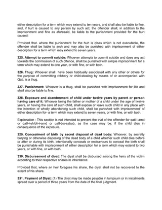 either description for a term which may extend to ten years, and shall also be liable to fine,
and, if hurt is caused to any person by such act, the offender shall, in addition to the
imprisonment and fine as aforesaid, be liable to the punishment provided for the hurt
caused:
Provided that. where the punishment for the hurt is qisas which is not executable, the
offender shall be liable to arsh and may also be punished with imprisonment of either
description for a term which may extend to seven years.
325. Attempt to commit suicide: Whoever attempts to commit suicide and does any act
towards the commission of such offence, shall be punished with simple imprisonment for a
term which may extend to one year, or with fine, or with both.
326. Thug: Whoever shall have been habitually associated with any other or others for
the purpose of committing robbery or child-stealing by means of or accompanied with
Qatl, is a thug.
327. Punishment: Whoever is a thug, shall be punished with imprisonment for life and
shall also be liable to fine.
328. Exposure and abandonment of child under twelve years by parent or person
having care of it: Whoever being the father or mother of a child under the age of twelve
years, or having the care of such child, shall expose or leave such child in any place with
the intention of wholly abandoning such child, shall be punished with imprisonment' of
either description for- a term which may extend to seven years, or with fine, or with both.
Explanation : This section is not intended to prevent the trial of the offender for qatl-i-amd
or qatl-i-shibh-i-amd or qatl-bis-sabab, as the case may be, if the child dies in
consequence of the exposure.
329. Concealment of birth by secret disposal of dead body: Whoever, by secretly
burying or otherwise disposing of the dead body of a child whether such child dies before
or after or during its birth, intentionally conceals or endeavours to conceal the birth shall
be punishable with imprisonment of either description for a term which may extend to two
years, or with fine, or with both.
330. Disbursement of diyat: The diyat shall be disbursed among the heirs of the victim
according to their respective shares in inheritance:
Provided that, where an heir foregoes his share, the diyat shall not be recovered to the
extent of his share.
331. Payment of Diyat: (1) The diyat may be made payable in lumpsum or in instalments
spread over a period of three years from the date of the final judgment.
 