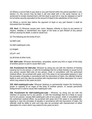 (2) Where a convict fails to pay diyat or any part thereof within the period specified in sub-
section (1), the convict may be kept in jail and dealt with in the same manner as if
sentenced to simple imprisonment until the diyat is paid full or may be released on bail If
he furnishes security equivalent to the amount of diyat to the satisfaction of the Court.
(3) Where a convict dies before the payment of diyat or any part thereof, it shall be
recovered from his estate.
332. Hurt: (1) Whoever causes pain, harm, disease, infianity or injury to any person or
impairs, disables or dismembers any organ of the body or part thereof of any person
without causing his death, is said to cause hurt.
(2) The following are the kinds of hurt :
(a) Itlaf-i-udw
(b) itlaf-i-salahiyyat-i-udw
(c) shajjah
(d) jurh and
(e) all kinds of other hurts.
333. Itlaf-i-udw: Whoever dismembers, amputates, severs any limb or organ of the body
of another person is said to cause Itlaf-i-udw.
334. Punishment for Itlaf-udw: Whoever by doing any act with the intention of thereby
causing hurt to any person, or with the knowledge that he is likely thereby to cause hurt to
any person causes Itlaf-i-udw of any person, shall, in consultation with the authorised
medical officer, be punished with qisas, and if the qisas is not executable keeping in view
the principles of equality in accordance with the Injunctions of Islam, the offender shall be
liable to arsh and may also be punished with imprisonment of either description for a term
which may extend to ten years as ta'zir.
335. Itlaf-i-salahiyyat-i-udw: Whoever destroys or permanently impairs the functioning,
power or capacity of an organ of the body of another person, or causes permanent
disfigurement is said to cause itlaf-i-salahiyyat-i-udw.
336. Punishment for itlaf-i-salahiyyat-i-udw : Whoever, by doing any act with the
intention of causing hurt to any person, or with the knowledge that he is likely to cause
hurt to any person, causes itlaf-i-salahiyyat-i-udw of any person, shall, in consultation with
the authorised medical officer, be punished with qisas and if the qisas is not executable,
keeping in view the principles of equality in accordance with the Injunctions of Islam, the
offender shall be liable to arsh and may also be punished with imprisonment of either
description for a term which may extend to ten years as taz’ir.
 