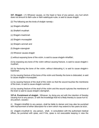 337. Shajjah : (1) Whoever causes, on the head or face of any person, any hurt which
does not amount to itlaf-i-udw or itlaf-i-salahiyyat-i-udw, is said to cause shajjah.
(2) The following are the kinds of shaljah namely:-
(a) Shajjah-i-Khafifah
(b) Shalfah'i-mudihah
(c) Shajjah-i-hashimah
(d) Shajjah-i-munaqqilah
(e) Shaijah-i-ammah and
(f) Shajjah-i-damighah
(3) Whoever causes shajjah
(i) without exposing bone of the victim, is said to cause shajjah-i-khafifah;
(ii) by exposing any bone of the victim without causing fracture, is said to cause shajjah-i-
mudihah;
(iii) by fracturing the bone of the victim, without dislocating it, is said to cause shajjah-i-
hashimah;
(iv) by causing fracture of the bone of the victim and thereby the bone is dislocated, is said
to cause shajfah-i-munaqqilah;
(v) by causing fracture of the skull of the victim so that the wound touches the membrane
of the brain, is said to cause shajjah-i-ammah;
(vi) by causing fracture of the skull of the victim and the wound ruptures the membrane of
the brain is said to cause shaijah-i-damighah.
337-A. Punishment of shajjah : Whoever, by doing any act with the intention of thereby
causing hurt to any person, or with the knowledge that he is likely thereby to cause hurt to
any person, causes--
(i) Shajjah-I-khafifah to any person, shall be liable to daman and may also be punished
with imprisonment of either description for a term which may extend to two years as ta'zir,
(ii) shajjah-i-mudihah to any person, shall, in consultation with the authorised medical
officer, be punished with qisas, and if the, qisas is not executable keeping in view the
 