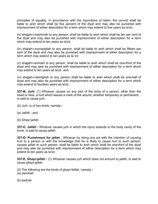 principles of equality, in accordance with the Injunctions of Islam, the convict shall be
liable to arsh which shall be five percent of the diyat and may also be punished with
imprisonment of either description for a term which may extend to five years as ta'zir,
(iii) shajjah-i-hashimah to any person, shall be liable to arsh which shall be ten per cent of
the diyat and may also be punished with imprisonment of either description for a term
which may extend to ten years as ta'zir,
(iv) shajiah-i-munaqqilah to any person, shall be liable to arsh which shall be fifteen per
cent of the diyat and may also be punished with imprisonment of either description for a
term which may extend to ten years as ta 'zir,
(v) shajjah-i-ammah to any person, shall be liable to arsh which shall be one-third of the
diyat and may also be punished with imprisonment of either description for a term which
may extend to ten years as ta'zir, and
(vi) shajjah-i-damighah to any person shall be liable to arsh which shall be one-half of
diyat and may also be punished with imprisonment of either description for a term which
may extend to fourteen years as ta'zir.
337-B. Jurh: (1) Whoever causes on any part of the body of a person, other than the
head or face, a hurt which leaves a mark of the wound, whether temporary or permanent,
is said to cause jurh.
(2) Jurh is of two kinds, namely:-
(a) Jaifah ; and
(b) Ghayr-jaifah
337-C. Jaifah : Whoever causes jurh in which the injury extends to the body cavity of the
trunk, is said to cause jaifah.
337-D. Punishment for jaifah : Whoever by doing any act with the intention of causing
hurt to a person or with the knowledge that he is likely to cause hurt to such person,
causes jaifah to such person, shall be liable to arsh which shall be one-third of the diyat
and may also be punished with imprisonment of either description for a term which may
extend to ten years as ta'zir.
337-E. Ghayr-jaifah : (1) Whoever causes jurh which does not amount to jaifah, is said to
cause ghayr-jaifah.
(2) The following are the kinds of ghayr-faifah, namety:-
(a) damihah
(b) badi'ah
 