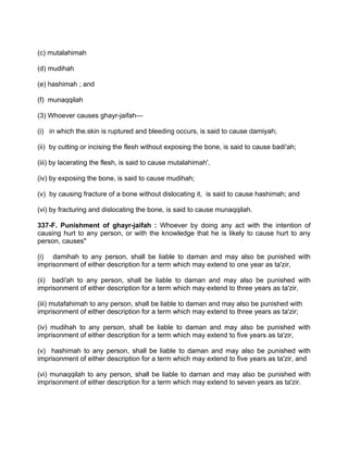 (c) mutalahimah
(d) mudihah
(e) hashimah ; and
(f) munaqqilah
(3) Whoever causes ghayr-jaifah—
(i) in which the.skin is ruptured and bleeding occurs, is said to cause damiyah;
(ii) by cutting or incising the flesh without exposing the bone, is said to cause badi'ah;
(iii) by lacerating the flesh, is said to cause mutalahimah',
(iv) by exposing the bone, is said to cause mudihah;
(v) by causing fracture of a bone without dislocating it, is said to cause hashimah; and
(vi) by fracturing and dislocating the bone, is said to cause munaqqilah.
337-F. Punishment of ghayr-jaifah : Whoever by doing any act with the intention of
causing hurt to any person, or with the knowledge that he is likely to cause hurt to any
person, causes"
(i) damihah to any person, shall be liable to daman and may also be punished with
imprisonment of either description for a term which may extend to one year as ta'zir,
(ii) badi'ah to any person, shall be liable to daman and may also be punished with
imprisonment of either description for a term which may extend to three years as ta'zir,
(iii) mutafahimah to any person, shall be liable to daman and may also be punished with
imprisonment of either description for a term which may extend to three years as ta'zir;
(iv) mudihah to any person, shall be liable to daman and may also be punished with
imprisonment of either description for a term which may extend to five years as ta'zir,
(v) hashimah to any person, shall be liable to daman and may also be punished with
imprisonment of either description for a term which may extend to five years as ta'zir, and
(vi) munaqqilah to any person, shall be liable to daman and may also be punished with
imprisonment of either description for a term which may extend to seven years as ta'zir.
 