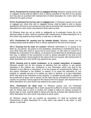 337-G. Punishment for hurt by rash or negligent driving: Whoever causes hurt by rash
or negligent driving shall be liable to arsh or daman specified for the kind of hurt caused
and may also be punished with imprisonment of either description for a term which may
extend to five years as ta'zir.
337-H. Punishment for hurt by rash or negligent act: (1) Whoever causes hurt by rash
or negligent act, other than rash or negligent driving, shall be liable to arsh or daman
specified for the kind of hurt caused and may also be punished with imprisonment of either
description for a term which may extend to three years as ta'zir.
(2) Whoever does any act so rashly or negligently as to endanger human life or the
personal safety of other, shall be punished with imprisonment of either-description for a
term which may extend to three months, or with fine, or with both.
337-I. Punishment for causing hurt by mistake (khata): Whoever causes hurt by
mistake (khata) shall be liable to arsh or daman specified for the kind of hurt caused.
337-J. Causing hurt by mean of a poison: Whoever administers to. or causes to be
taken by, any person, any poison or any stupefying, intoxicating or unwholesome drug, or
such other thing with intent to cause hurt to such person, or with intent to commit or to
facilitate the commission of an offence, or knowing it to be likely that he will thereby cause
hurt may, in addition to the punishment of arsh or daman provided for the kind of hurt
caused, be punished, having regard to the nature of the hurt caused, with imprisonment of
either description for a term which may extend to ten years.
337-K. Causing hurt to extort confession, or to compel restoration of property:
Whoever causes hurt for the purpose of extorting from the sufferer or any person
interested in the sufferer any .confession or any information which may lead to the
detection of any offence or misconduct, or for the purpose of constraining the sufferer, or
any person interested in the Sufferer, to restore, or to cause the restoration of, any
property or valuable security or to satisfy any claim or demand, or to give information
which may lead to the restoration of any property, or valuable security shall, in addition to
the punishment of qisas, arsh or daman, as the case may be, provided for the kind of hurt
caused, be punished, having regard to the nature of the hurt caused, with imprisonment of
either description for a term which may extend to ten years as ta'zir.
337-L. Punishment for other hurt: (1) Whoever causes hurt, not mentioned
hereinbefore, which endangers life or which causes the sufferer to remain in severe bodily
pain for twenty days or more or renders him unable to follow his ordinary pursuits for
twenty days or more, shall be liable to daman and also be punished with imprisonment of
either description for a term which may extend to seven years.
(2) Whoever causes hurt not covered by sub-section (1) shall be punished with
imprisonment of either description for a term which may extend to two years, or with
daman, or with both.
 