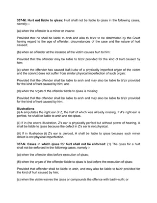 337-M. Hurt not liable to qisas: Hurt shall not be liable to qisas in the following cases,
namely:--
(a) when the offender is a minor or insane:
Provided that he shall be liable to arsh and also to ta'zir to be determined by the Court
having regard to the age of offender, circumstances of the case and the nature of hurt
caused;
(b) when an offender at the instance of the victim causes hurt to him:
Provided that the offender may be liable to ta'zir provided for the kind of hurt caused by
him;
(c) when the offender has caused itlaf-i-udw of a physically imperfect organ of the victim
and the convict does not suffer from similar physical imperfection of such organ:
Provided that the offender shall be liable to arsh and may also be liable to ta'zir provided
for the kind of hurt caused by him; and
(d) when the organ of the offender liable to qisas is missing:
Provided that the offender shall be liable to arsh and may also be liable to ta'zir provided
for the kind of hurt caused by him.
Illustrations
(i) A amputates the right ear of Z, the half of which was already missing. If A's right ear is
perfect, he shall be liable to arsh and not qisas.
(ii) If in (he above illustration, Z's ear is physically perfect but without power of hearing, A
shall be liable to qlsas because the defect in Z's ear is not physical.
(iii) lf in illustration (i) Z's ear is pierced, A shall be liable to qisas because such minor
defect is not physical imperfection.
337-N. Cases in which qisas for hurt shall not be enforced: (1) The qisas for a hurt
shall not be enforced in the following cases, namely :-
(a) when the offender dies before execution of qisas;
(6) when the organ of the offender liable to qisas is lost before the execution of qisas:
Provided that offender shall be liable to arsh, and may also be liable to ta'zir provided for
the kind of hurt caused by him;
(c) when the victim waives the qisas or compounds the offence with badl-i-sufh; or
 