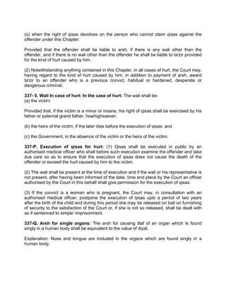 (o) when the right of qisas devolves on the person who cannot claim qisas against the
offender under this Chapter:
Provided that the offender shall be liable to arsh, if there is any wali other than the
offender, and if there is no wali other than the offender he shall be liable to ta'zir provided
for the kind of hurt caused by him.
(2) Notwithstanding anything contained in this Chapter, in all cases of hurt, the Court may,
having regard to the kind of hurt caused by him, in addition to payment of arsh, award
ta'zir to an offender who is a previous convict, habitual or hardened, desperate or
dangerous criminal.
337- 0. Wali In case of hurt: In the case of hurt: The wali shall be-
(a) the victim:
Provided that, if the victim is a minor or insane, his right of qisas shall be exercised by his
father or paternal grand father, howhighsoever;
(b) the heirs of the victim, if the later dies before the execution of qisas: and
(c) the Government, in the absence of the victim or the heirs of the victim.
337-P. Execution of qisas for hurt: (1) Qisas shall be executed in public by an
authorised medical officer who shall before such execution examine the offender and take
due care so as to ensure that the execution of qisas does not cause the death of the
offender or exceed the hurt caused by him to the victim.
(2) The wali shall be present at the time of execution and if the wali or his representative is
not present, after having been informed of the date, time and place by the Court an officer
authorised by the Court in this behalf shall give permission for the execution of qisas.
(3) If the convict is a woman who is pregnant, the Court may, in consultation with an
authorised medical officer, postpone the execution of qisas upto a period of two years
after the birth of the child and during this period she may be released on bail on furnishing
of security to the satisfaction of the Court or, if she is not so released, shall be dealt with
as if sentenced to simple' imprisonment.
337-Q. Arsh for single organs: The arsh for causing itlaf of an organ which Is found
singly in a human body shall be equivalent to the value of diyat.
Explanation: Nose and tongue are included in the organs which are found singly in a
human body.
 