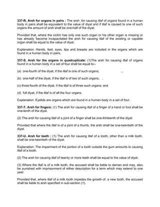 337-R. Arsh for organs in pairs : The arsh .for causing itlaf of organs found in a human
body in pairs shall be equivalent to the value of diyat and if itlaf is caused to one of such
organs the amount of arsh shall be one-half of the diyat:
Provided that, where the victim has only one such organ or his other organ is missing or
has already 'become incapacitated the arsh for causing itlaf of the existing or capable
organ shall be equal to the value of diyat.
Explanation: Hands, feet, eyes, lips and breasts are included in the organs which are
found in a human body in pairs.
337-S. Arsh for the organs in quadruplicate: (1)The arsh for causing itlaf of organs
found in a human body in a set of four shall be equal to--
(a) one-fourth of the diyat, if the itlaf is one of such organs; ...
(b) one-half of the diyat, if the itlaf is of two of such organs; .
(c) three-fourth of the diyat, if the itlaf is of three such organs; and
(d) full diyat, if the itlaf is of all the four organs.
Explanation: Eyelids are organs which are found in a human body in a set of four.
337-T. Arsh for fingers: (1) The arsh for causing itlaf of a finger of a hand or foot shall be
one-tenth of the diyat.
(2) The arsh for causing itlaf of a joint of a finger shall be one-thirteenth of the diyat:
Provided that where the itlaf is of a joint of a thumb, the arsh shall be one-twentieth of the
diyat.
337-U. Arsh for teeth : (1) The arsh for causing itlaf of a tooth, other than a milk tooth,
shall be one-twentieth of the diyat.
Explanation: The impairment of the portion of a tooth outside the gum amounts to causing
itlaf of a tooth.
(2) The arsh for causing itlaf of twenty or more teeth shall be equal to the value of diyat.
(3) Where the itlaf is of a milk tooth, the accused shall be liable to daman and may, also
be punished with imprisonment of either description for a term which may extend to one
year:
Provided that, where itlaf of a milk tooth impedes the growth of. a new tooth, the accused
shall be liable to arsh specified in sub-section (1).
 