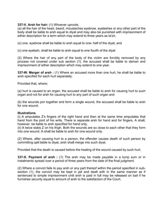 337-V. Arsh for hair: (1) Whoever uproots;
(a) all the hair of the head, beard, moustaches eyebrow, eyelashes or any other part of the
body shall be liable to arsh equal to diyat and may also be punished with imprisonment of
either description for a term which may extend to three years as ta'zir,
(o) one. eyebrow shall be liable to arsh equal to one- half of the diyat; and
(c) one eyelash, shall be liable to arsh equal to one fourth of the diyat
(2) Where the hair of any part of the body of the victim are forcibly removed by any
process not covered under sub section (1), the accused shall be liable to daman and
imprisonment of either description which may extend to one year.
337-W. Merger of arsh : (1) Where an accused more than one hurt, he shall be liable to
arsh specified for each hurt separately:
Provided that, where;
(a) hurt is caused to an organ, the accused shall be liable to arsh for causing hurt to such
organ and not for arsh for causing hurt to any part of such organ and
(b) the wounds join together and form a single wound, the accused shall be liable to arsh
for one wound.
Illustrations
(i) A amputates Z's fingers of the right hand and then at the same time amputates that
hand from the joint of his writs. There is separate arsh for hand and for fingers. A shall,
however, be liable to arsh specified for hand only.
(ii) A twice stabs Z on his thigh. Both the wounds are so close to each other that they form
into one wound. A shall be liable to arsh for one wound only.
(2) Where, after causing hurt to a person, the offender causes death of such person by
committing qatl liable to diyat, arsh shall merge into such diyat.
Provided that the death is caused before the healing of the wound caused by such hurt.
337-X. Payment of arsh : (1) The arsh may be made payable in a lump sum or in
instalments spread over a period of three years from the date of the final judgment.
(2) Where a convict fails to pay arsh or any part thereof within the period specified in sub-
section (1), the convict may be kept in jail and dealt with in the same manner as if
sentenced to simple imprisonment until arsh is paid in full may be released on bail if he
furnishes security equal to amount of arsh to the satisfaction of the Court.
 
